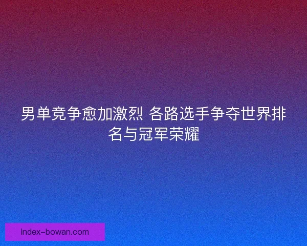 男单竞争愈加激烈 各路选手争夺世界排名与冠军荣耀 男单竞争愈加激烈 各路选手争夺世界排名与冠军荣耀