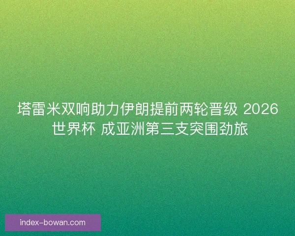 塔雷米双响助力伊朗提前两轮晋级 2026 世界杯 成亚洲第三支突围劲旅
