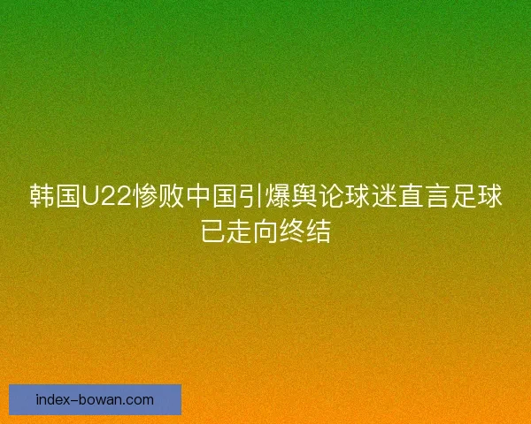 韩国U22惨败中国引爆舆论球迷直言足球已走向终结 韩国U22惨败中国引爆舆论球迷直言足球已走向终结