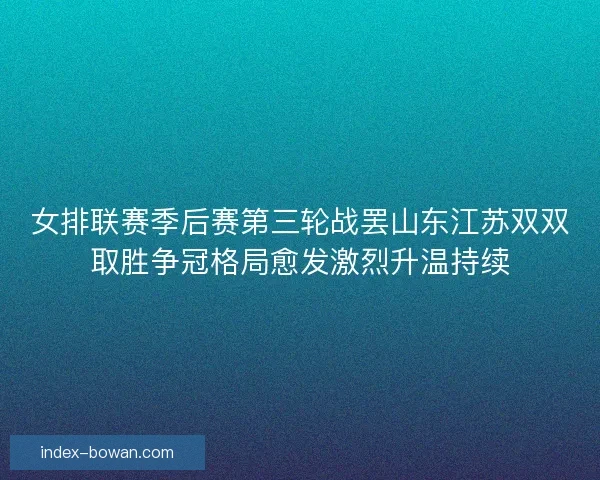 女排联赛季后赛第三轮战罢山东江苏双双取胜争冠格局愈发激烈升温持续